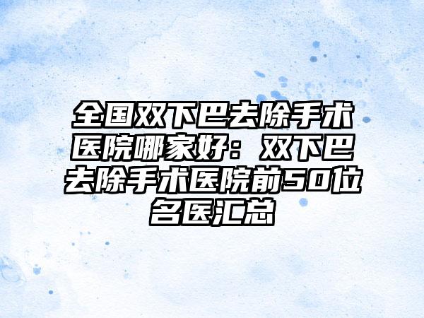 全国双下巴去除手术医院哪家好：双下巴去除手术医院前50位名医汇总