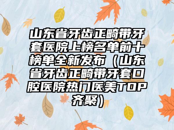 山东省牙齿正畸带牙套医院上榜名单前十榜单全新发布（山东省牙齿正畸带牙套口腔医院热门医美TOP齐聚）