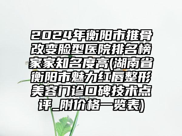 2024年衡阳市推骨改变脸型医院排名榜家家知名度高(湖南省衡阳市魅力红唇整形美容门诊口碑技术点评_附价格一览表)