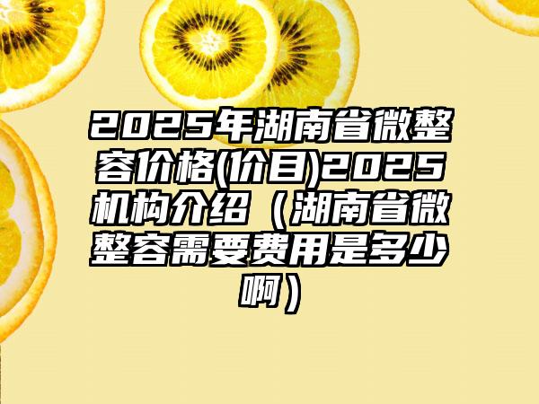 2025年湖南省微整容价格(价目)2025机构介绍（湖南省微整容需要费用是多少啊）