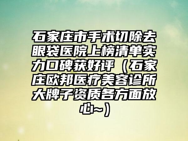 石家庄市手术切除去眼袋医院上榜清单实力口碑获好评（石家庄欧邦医疗美容诊所大牌子资质各方面放心~）