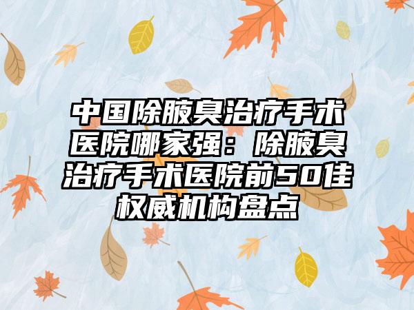 中国除腋臭治疗手术医院哪家强：除腋臭治疗手术医院前50佳权威机构盘点