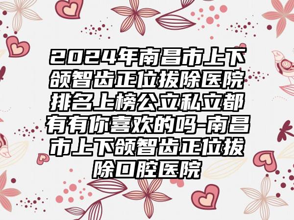 2024年南昌市上下颌智齿正位拔除医院排名上榜公立私立都有有你喜欢的吗-南昌市上下颌智齿正位拔除口腔医院