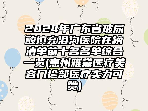 2024年广东省玻尿酸填充泪沟医院在榜清单前十名名单综合一览(惠州雅黛医疗美容门诊部医疗实力可赞)