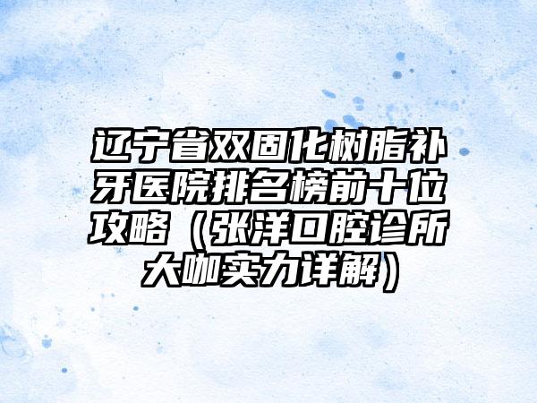 辽宁省双固化树脂补牙医院排名榜前十位攻略（张洋口腔诊所大咖实力详解）