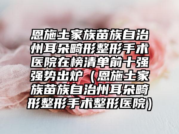 恩施土家族苗族自治州耳朵畸形整形手术医院在榜清单前十强强势出炉（恩施土家族苗族自治州耳朵畸形整形手术整形医院）