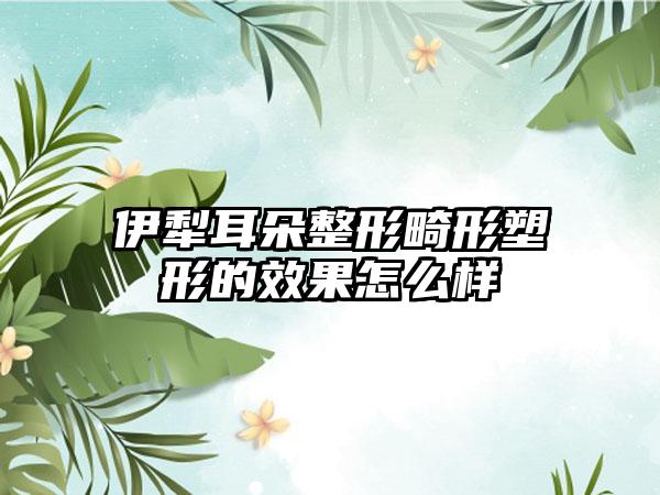 伊犁耳朵整形畸形塑形的效果怎么样