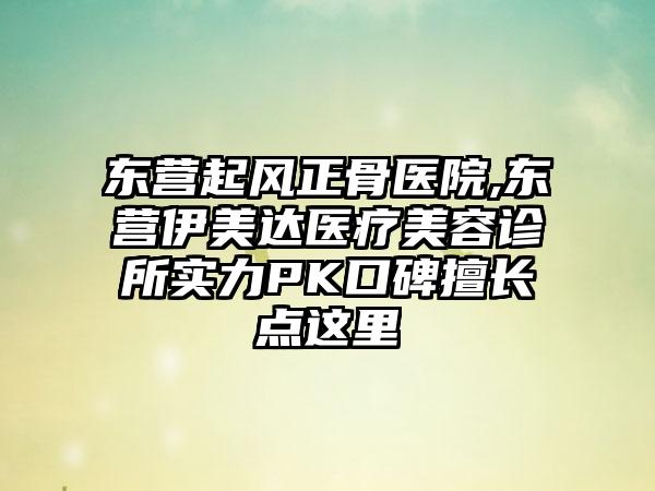 东营起风正骨医院,东营伊美达医疗美容诊所实力PK口碑擅长点这里