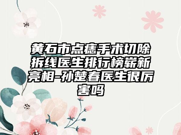 黄石市点痣手术切除拆线医生排行榜崭新亮相-孙楚春医生很厉害吗