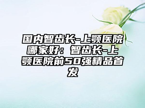 国内智齿长-上颚医院哪家好：智齿长-上颚医院前50强精品首发