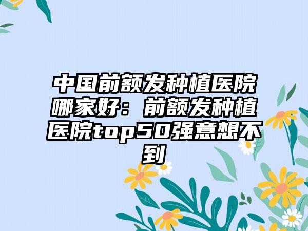 中国前额发种植医院哪家好：前额发种植医院top50强意想不到