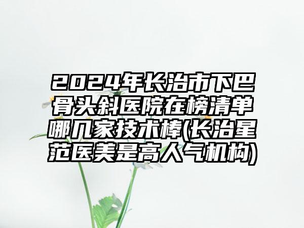 2024年长治市下巴骨头斜医院在榜清单哪几家技术棒(长治星范医美是高人气机构)