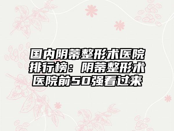 国内阴蒂整形术医院排行榜：阴蒂整形术医院前50强看过来