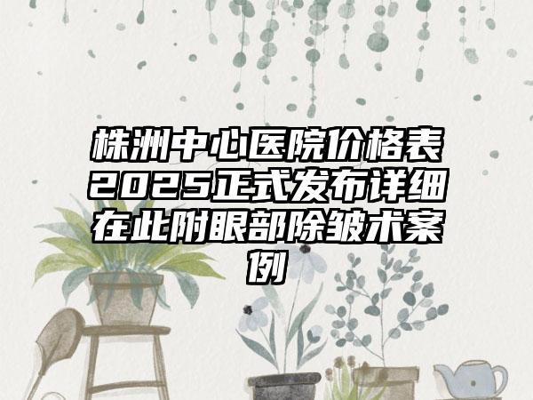 株洲中心医院价格表2025正式发布详细在此附眼部除皱术案例