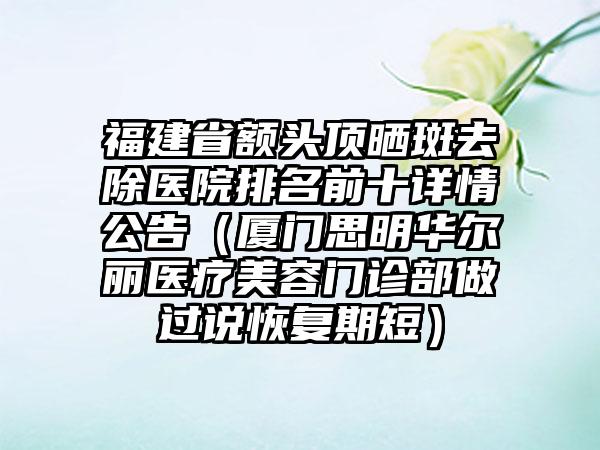 福建省额头顶晒斑去除医院排名前十详情公告（厦门思明华尔丽医疗美容门诊部做过说恢复期短）