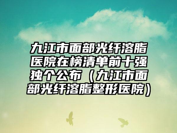 九江市面部光纤溶脂医院在榜清单前十强独个公布（九江市面部光纤溶脂整形医院）