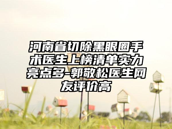 河南省切除黑眼圈手术医生上榜清单实力亮点多-郭敬松医生网友评价高