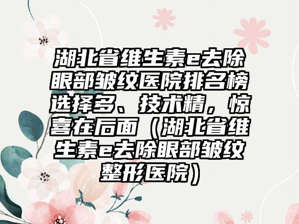 湖北省维生素e去除眼部皱纹医院排名榜选择多、技术精，惊喜在后面（湖北省维生素e去除眼部皱纹整形医院）