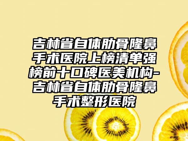 吉林省自体肋骨隆鼻手术医院上榜清单强榜前十口碑医美机构-吉林省自体肋骨隆鼻手术整形医院