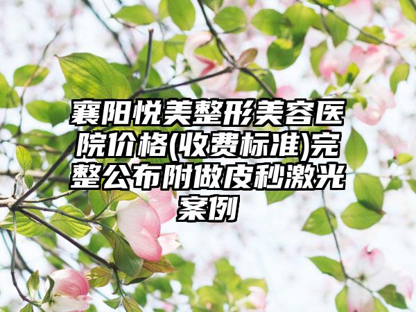 襄阳悦美整形美容医院价格(收费标准)完整公布附做皮秒激光案例