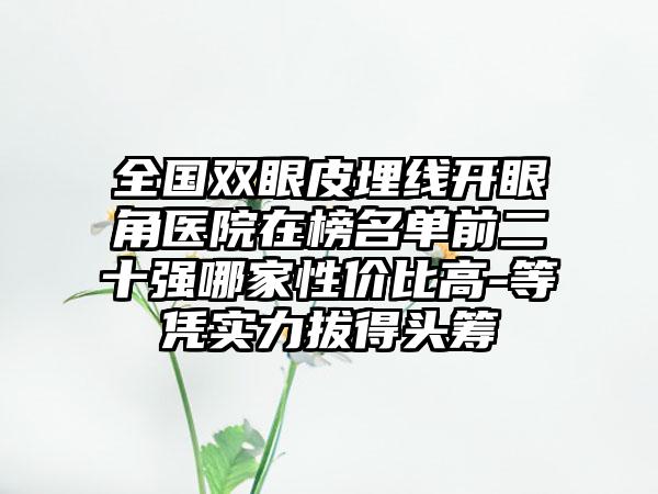 全国双眼皮埋线开眼角医院在榜名单前二十强哪家性价比高-等凭实力拔得头筹