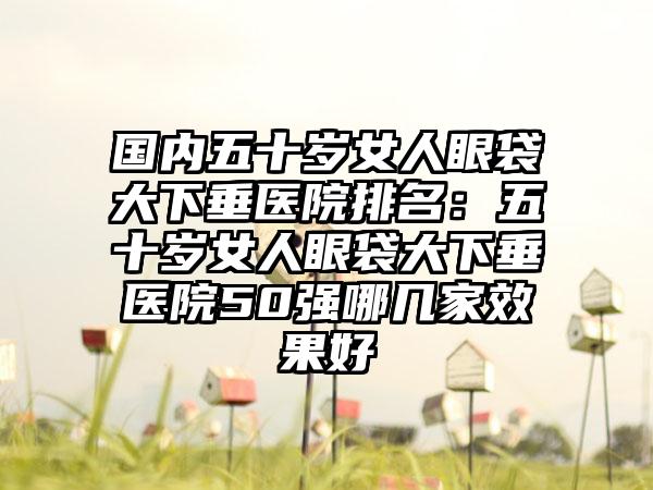 国内五十岁女人眼袋大下垂医院排名：五十岁女人眼袋大下垂医院50强哪几家效果好