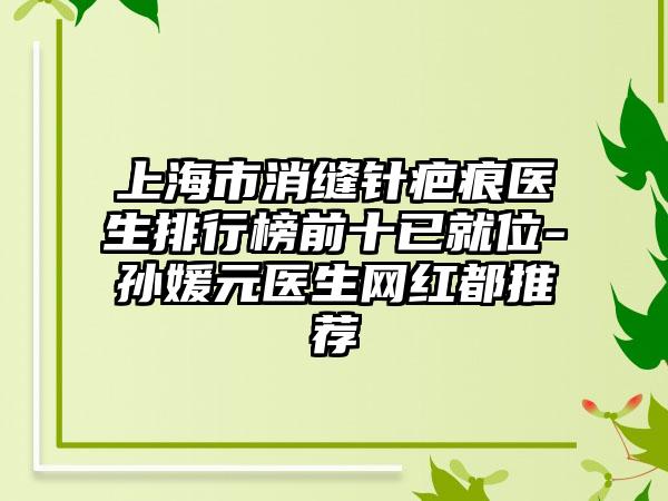 上海市消缝针疤痕医生排行榜前十已就位-孙媛元医生网红都推荐