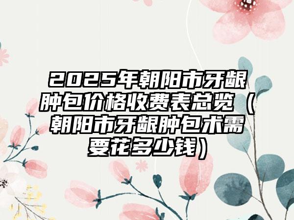 2025年朝阳市牙龈肿包价格收费表总览（朝阳市牙龈肿包术需要花多少钱）