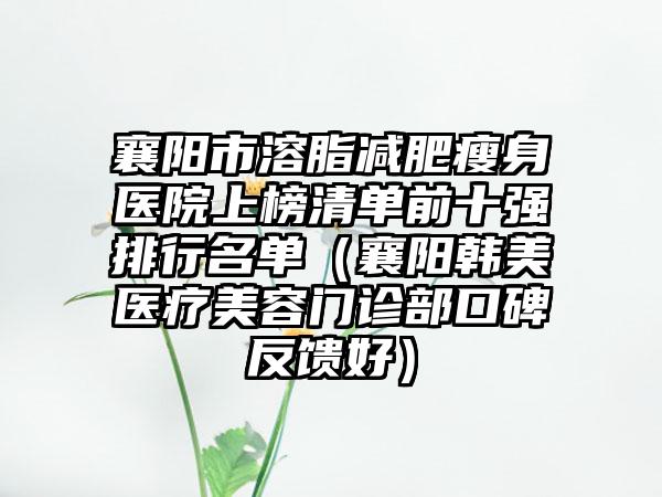 襄阳市溶脂减肥瘦身医院上榜清单前十强排行名单（襄阳韩美医疗美容门诊部口碑反馈好）