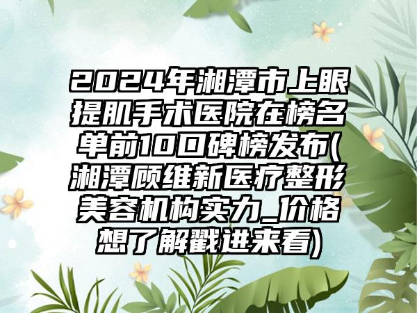 2024年湘潭市上眼提肌手术医院在榜名单前10口碑榜发布(湘潭顾维新医疗整形美容机构实力_价格想了解戳进来看)