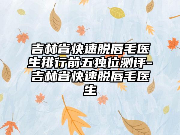 吉林省快速脱唇毛医生排行前五独位测评-吉林省快速脱唇毛医生