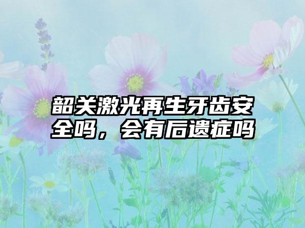 韶关激光再生牙齿安全吗，会有后遗症吗