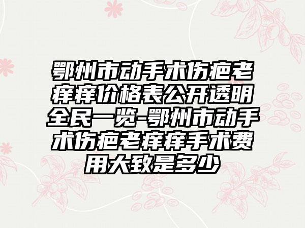 鄂州市动手术伤疤老痒痒价格表公开透明全民一览-鄂州市动手术伤疤老痒痒手术费用大致是多少