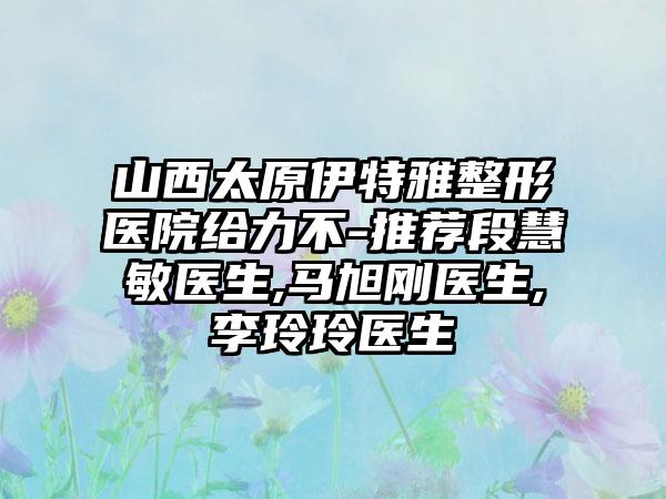 山西太原伊特雅整形医院给力不-推荐段慧敏医生,马旭刚医生,李玲玲医生