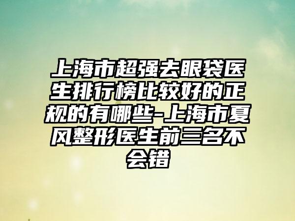 上海市超强去眼袋医生排行榜比较好的正规的有哪些-上海市夏风整形医生前三名不会错