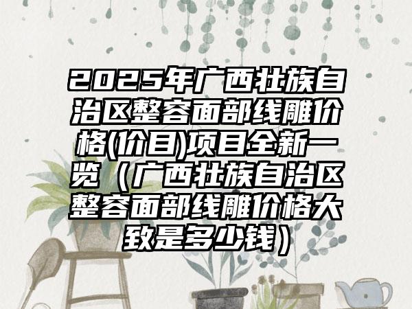 2025年广西壮族自治区整容面部线雕价格(价目)项目全新一览（广西壮族自治区整容面部线雕价格大致是多少钱）