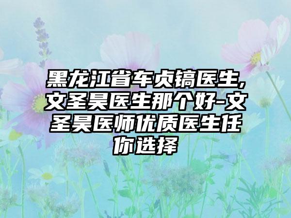 黑龙江省车贞镐医生,文圣昊医生那个好-文圣昊医师优质医生任你选择