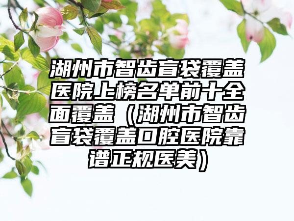 湖州市智齿盲袋覆盖医院上榜名单前十全面覆盖（湖州市智齿盲袋覆盖口腔医院靠谱正规医美）