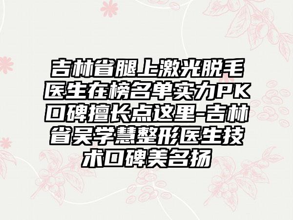 吉林省腿上激光脱毛医生在榜名单实力PK口碑擅长点这里-吉林省吴学慧整形医生技术口碑美名扬