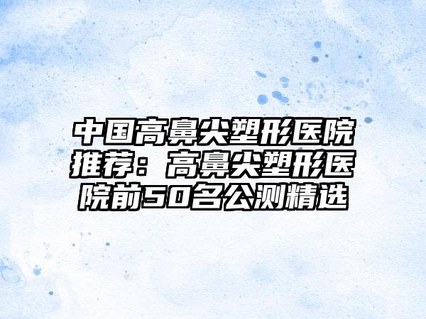 中国高鼻尖塑形医院推荐：高鼻尖塑形医院前50名公测精选