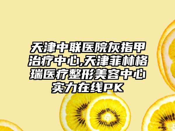 天津中联医院灰指甲治疗中心,天津菲林格瑞医疗整形美容中心实力在线PK