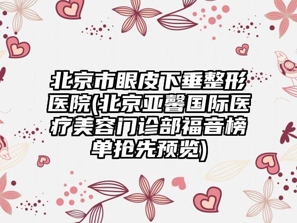 北京市眼皮下垂整形医院(北京亚馨国际医疗美容门诊部福音榜单抢先预览)