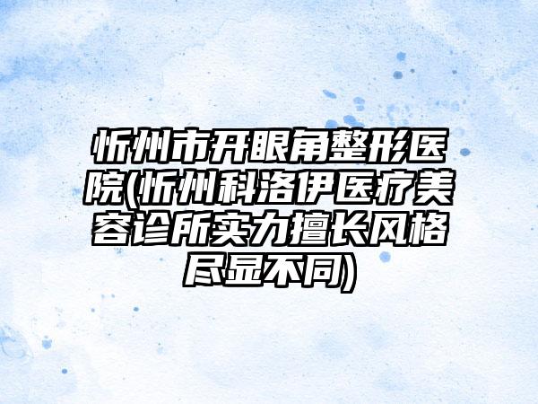 忻州市开眼角整形医院(忻州科洛伊医疗美容诊所实力擅长风格尽显不同)