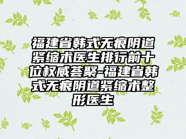 福建省韩式无痕阴道紧缩术医生排行前十位权威荟聚-福建省韩式无痕阴道紧缩术整形医生