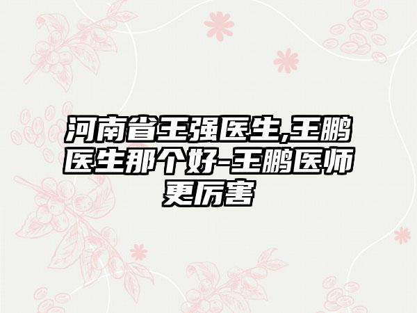 河南省王强医生,王鹏医生那个好-王鹏医师更厉害