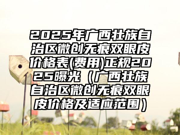 2025年广西壮族自治区微创无痕双眼皮价格表(费用)正规2025曝光（广西壮族自治区微创无痕双眼皮价格及适应范围）