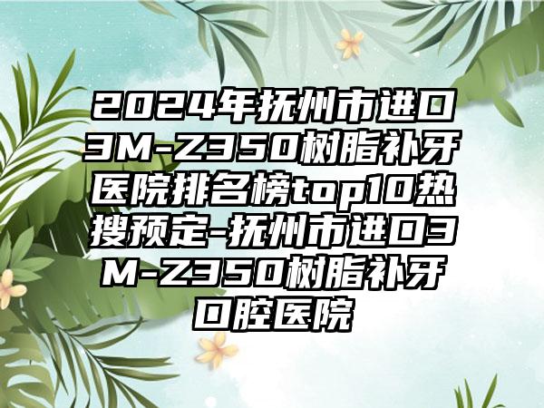 2024年抚州市进口3M-Z350树脂补牙医院排名榜top10热搜预定-抚州市进口3M-Z350树脂补牙口腔医院