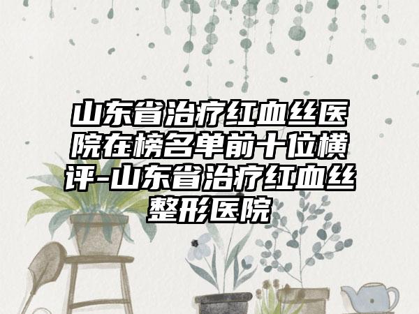 山东省治疗红血丝医院在榜名单前十位横评-山东省治疗红血丝整形医院