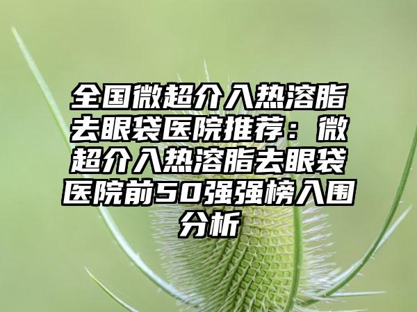 全国微超介入热溶脂去眼袋医院推荐：微超介入热溶脂去眼袋医院前50强强榜入围分析