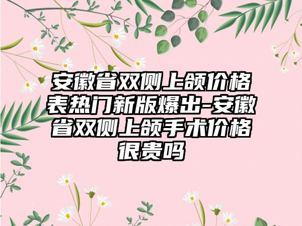 安徽省双侧上颌价格表热门新版爆出-安徽省双侧上颌手术价格很贵吗